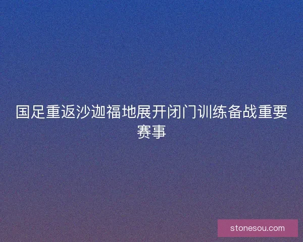 国足重返沙迦福地展开闭门训练备战重要赛事