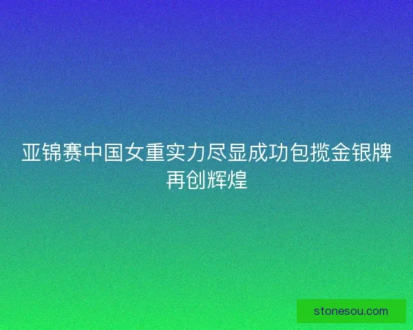 亚锦赛中国女重实力尽显成功包揽金银牌再创辉煌