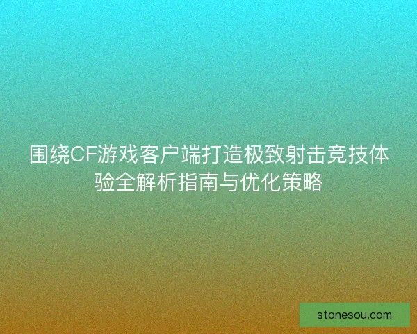 围绕CF游戏客户端打造极致射击竞技体验全解析指南与优化策略